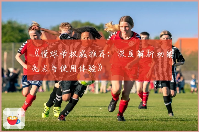 《懂球帝权威推荐：深度解析功能亮点与使用体验》