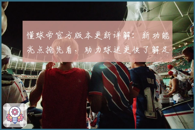 懂球帝官方版本更新详解：新功能亮点抢先看，助力球迷更快了解足球资讯