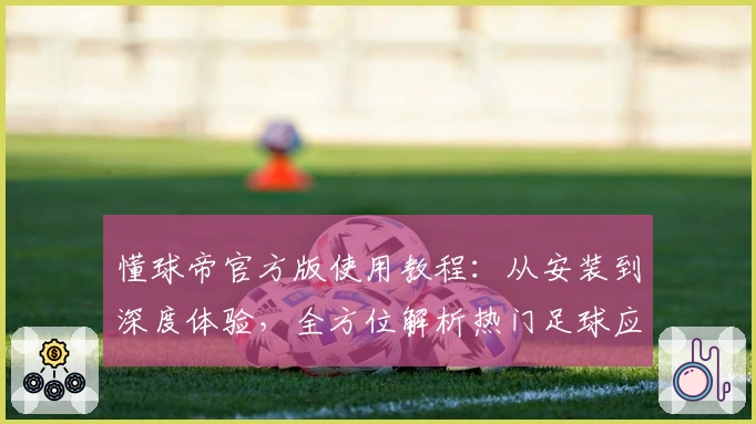 懂球帝官方版使用教程：从安装到深度体验，全方位解析热门足球应用功能亮点