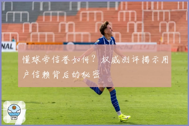 懂球帝信誉如何？权威测评揭示用户信赖背后的秘密