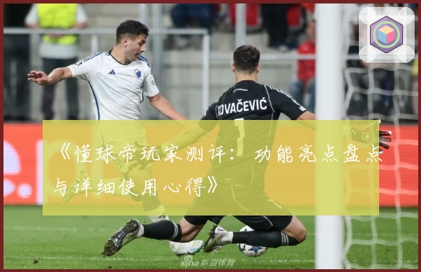 《懂球帝玩家测评：功能亮点盘点与详细使用心得》