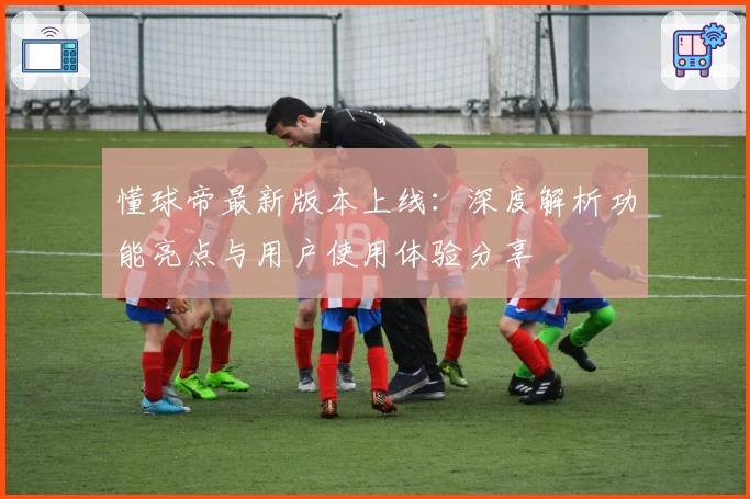 懂球帝最新版本上线：深度解析功能亮点与用户使用体验分享