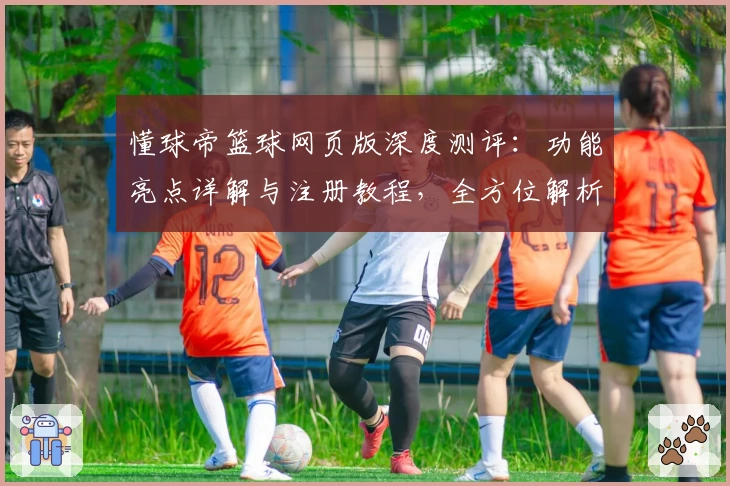 懂球帝篮球网页版深度测评：功能亮点详解与注册教程，全方位解析新手必备指南