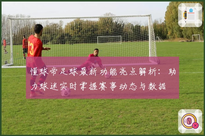 懂球帝足球最新功能亮点解析：助力球迷实时掌握赛事动态与数据