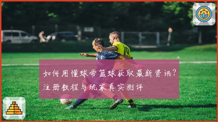 如何用懂球帝篮球获取最新资讯?注册教程与玩家真实测评