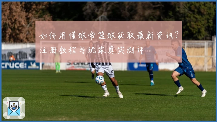 如何用懂球帝篮球获取最新资讯？注册教程与玩家真实测评