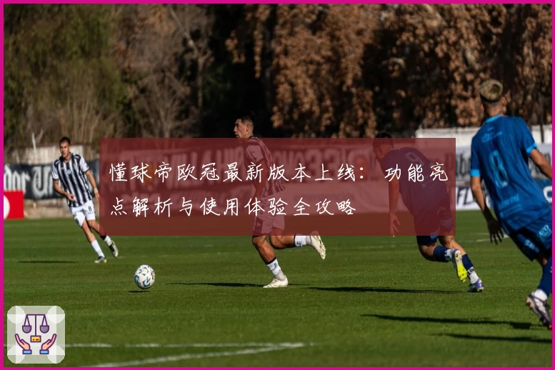 懂球帝欧冠最新版本上线：功能亮点解析与使用体验全攻略