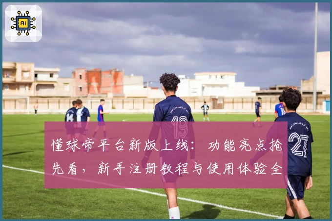 懂球帝平台新版上线：功能亮点抢先看，新手注册教程与使用体验全解析