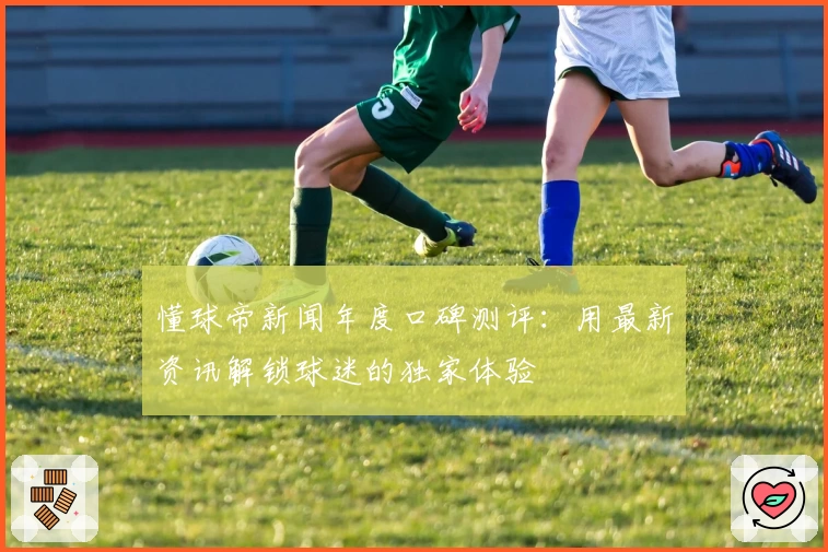 懂球帝新闻年度口碑测评:用最新资讯解锁球迷的独家体验