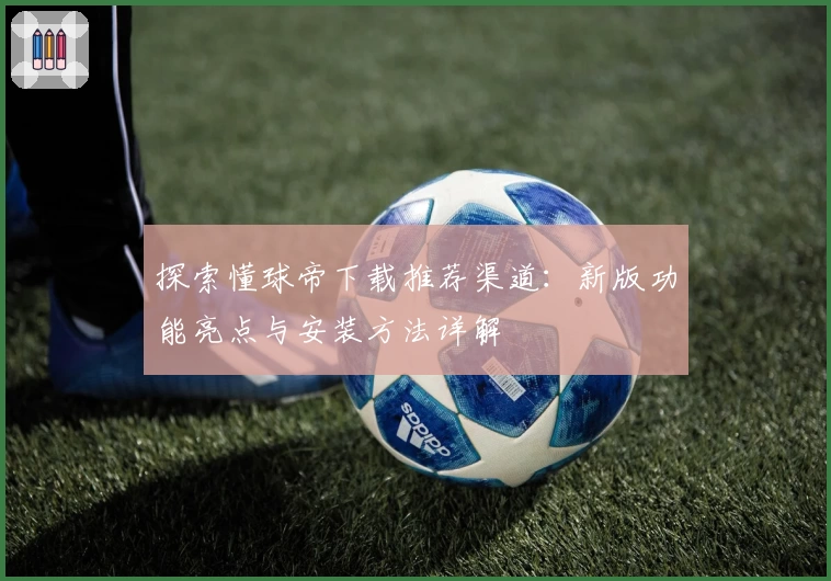 探索懂球帝下载推荐渠道：新版功能亮点与安装方法详解